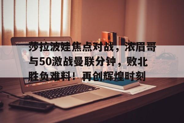 皇冠app-包含莎拉波娃焦点对战,浓眉哥与50激战曼联分钟,败北胜负难料!再创辉煌时刻的词条-皇冠app